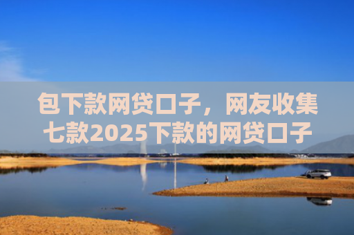 包下款网贷口子，网友收集七款2025下款的网贷口子