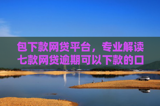 包下款网贷平台，专业解读七款网贷逾期可以下款的口子