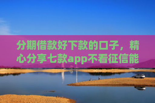 分期借款好下款的口子，精心分享七款app不看征信能下款的口子