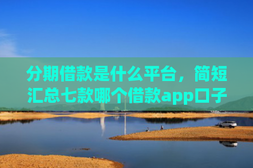 分期借款是什么平台，简短汇总七款哪个借款app口子比较好下款