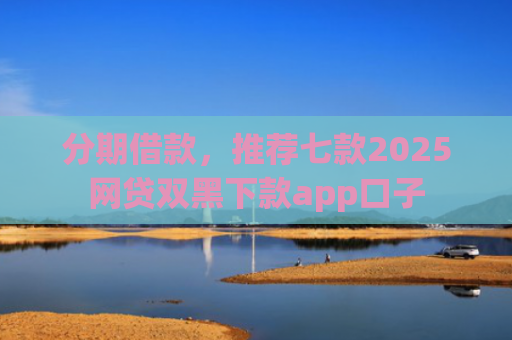 分期借款，推荐七款2025网贷双黑下款app口子
