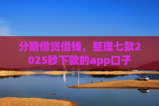 分期借贷借钱，整理七款2025秒下款的app口子