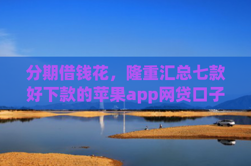 分期借钱花，隆重汇总七款好下款的苹果app网贷口子