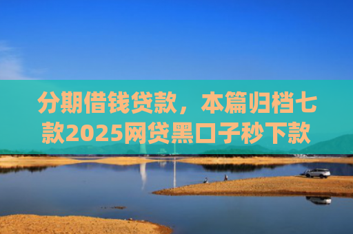 分期借钱贷款，本篇归档七款2025网贷黑口子秒下款app