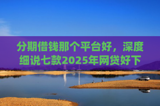 分期借钱那个平台好，深度细说七款2025年网贷好下款的口子app