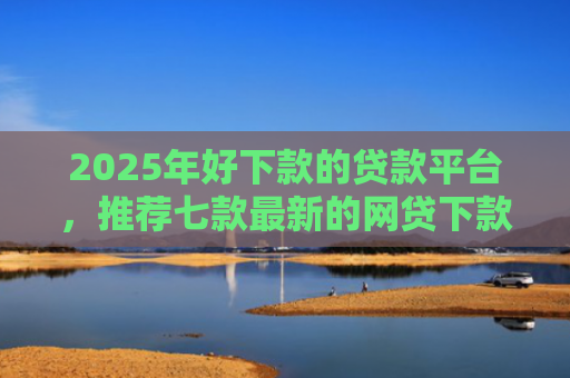 2025年好下款的贷款平台，推荐七款最新的网贷下款口子