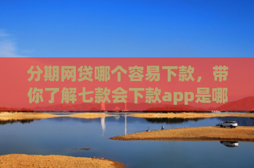 分期网贷哪个容易下款，带你了解七款会下款app是哪个平台口子进