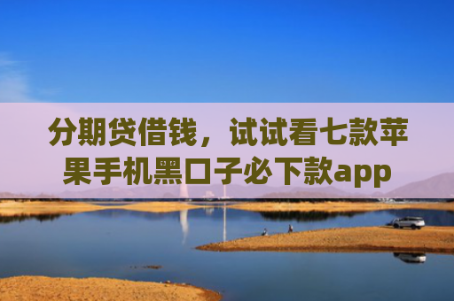 分期贷借钱，试试看七款苹果手机黑口子必下款app