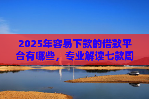 2025年容易下款的借款平台有哪些，专业解读七款周末下款的网贷口子