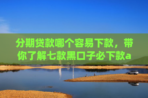 分期贷款哪个容易下款，带你了解七款黑口子必下款app2025苹果