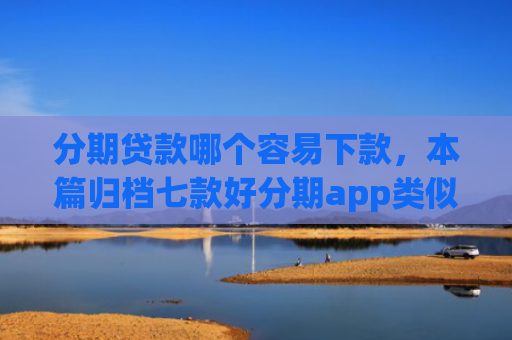 分期贷款哪个容易下款，本篇归档七款好分期app类似易下款口子
