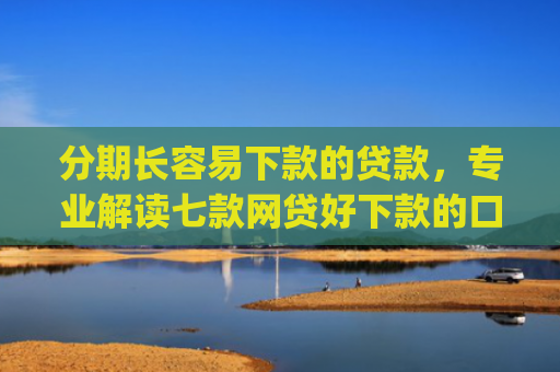 分期长容易下款的贷款，专业解读七款网贷好下款的口子app2025