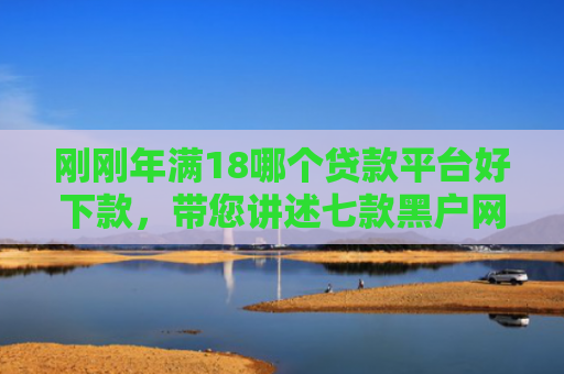 刚刚年满18哪个贷款平台好下款，带您讲述七款黑户网贷必下款的口子