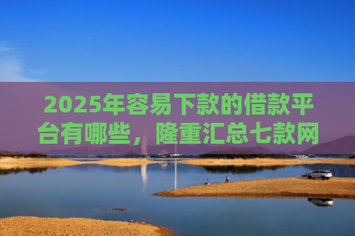 2025年容易下款的借款平台有哪些，隆重汇总七款网贷那个口子下款快