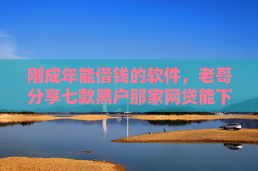 刚成年能借钱的软件，老哥分享七款黑户那家网贷能下款