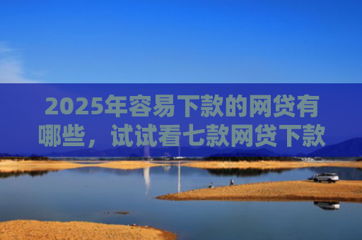 2025年容易下款的网贷有哪些，试试看七款网贷下款最快的口子？