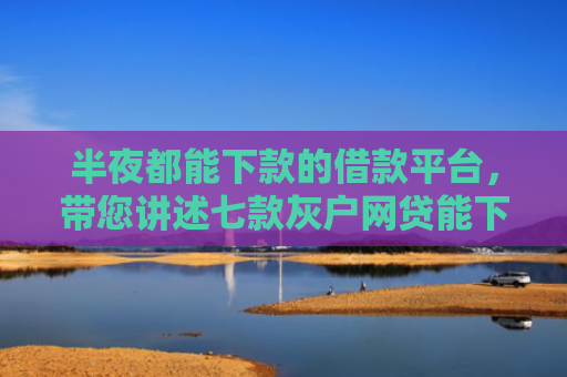 半夜都能下款的借款平台，带您讲述七款灰户网贷能下款的口子