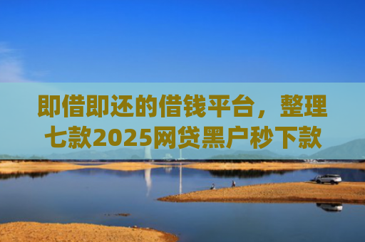 即借即还的借钱平台，整理七款2025网贷黑户秒下款的app