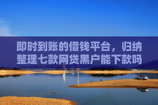 即时到账的借钱平台，归纳整理七款网贷黑户能下款吗贴吧