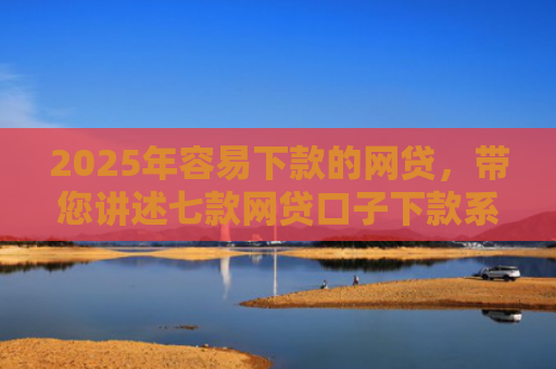 2025年容易下款的网贷，带您讲述七款网贷口子下款系列集合