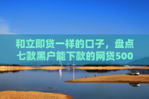 和立即贷一样的口子，盘点七款黑户能下款的网贷500
