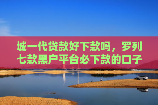 城一代贷款好下款吗，罗列七款黑户平台必下款的口子