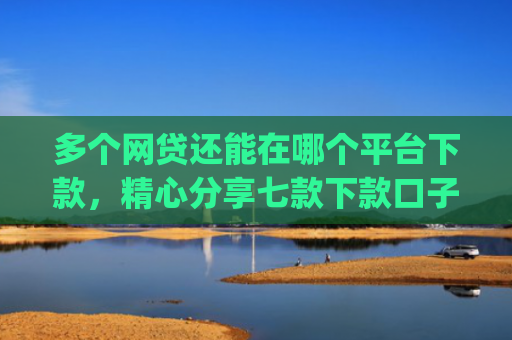 多个网贷还能在哪个平台下款，精心分享七款下款口子app