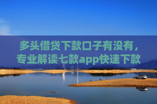 多头借贷下款口子有没有，专业解读七款app快速下款口子