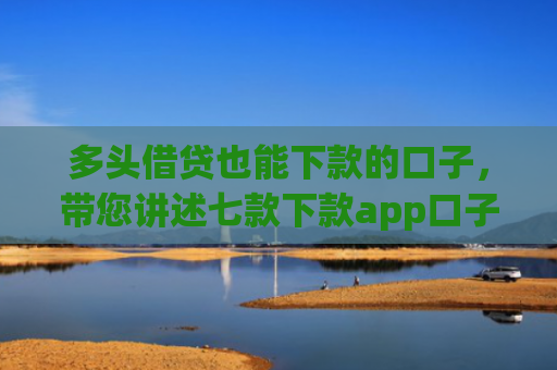 多头借贷也能下款的口子，带您讲述七款下款app口子汇总