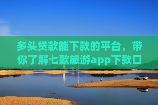 多头贷款能下款的平台，带你了解七款旅游app下款口子