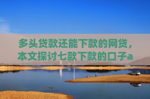 多头贷款还能下款的网贷，本文探讨七款下款的口子app