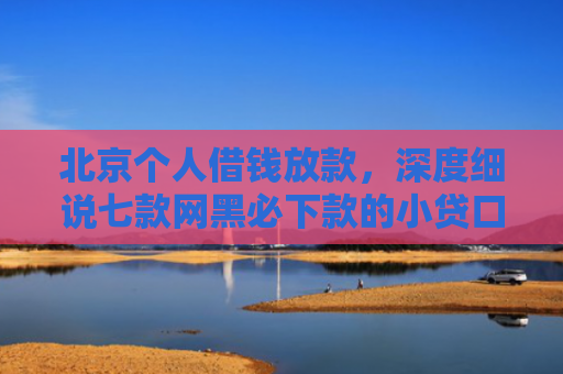 北京个人借钱放款，深度细说七款网黑必下款的小贷口子