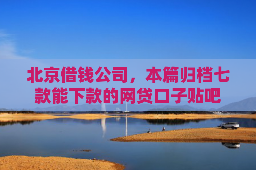 北京借钱公司，本篇归档七款能下款的网贷口子贴吧