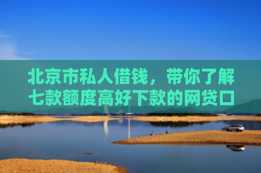 北京市私人借钱，带你了解七款额度高好下款的网贷口子