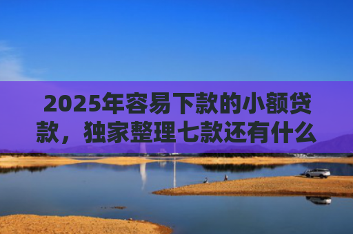 2025年容易下款的小额贷款，独家整理七款还有什么网贷口子下款