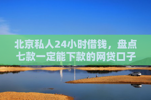 北京私人24小时借钱，盘点七款一定能下款的网贷口子
