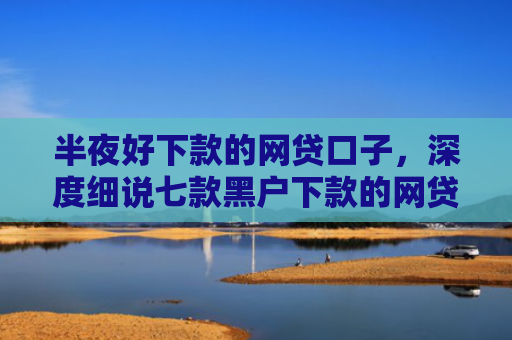 半夜好下款的网贷口子，深度细说七款黑户下款的网贷小口子