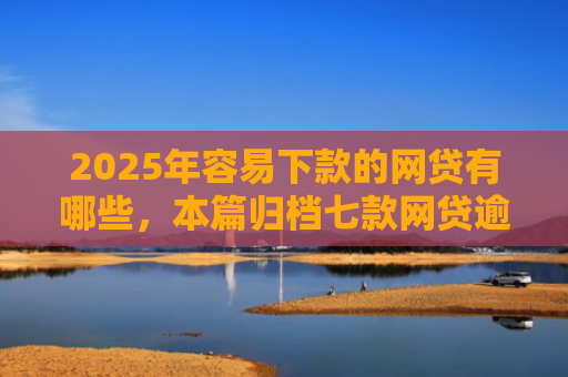 2025年容易下款的网贷有哪些，本篇归档七款网贷逾期下款口子有