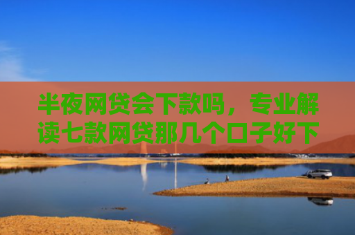 半夜网贷会下款吗，专业解读七款网贷那几个口子好下款