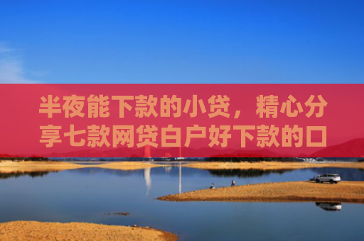 半夜能下款的小贷，精心分享七款网贷白户好下款的口子