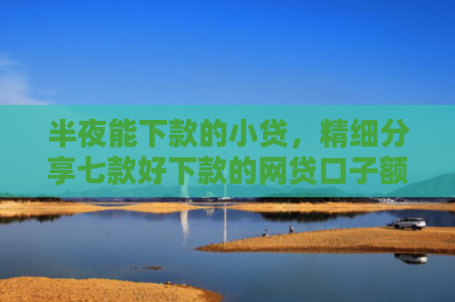 半夜能下款的小贷，精细分享七款好下款的网贷口子额度高