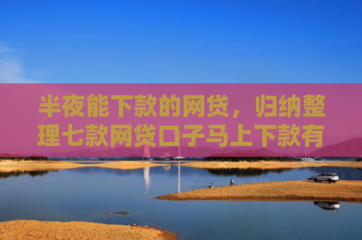 半夜能下款的网贷，归纳整理七款网贷口子马上下款有吗