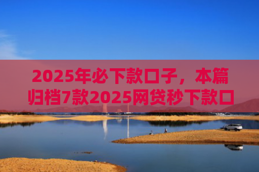 2025年必下款口子，本篇归档7款2025网贷秒下款口子