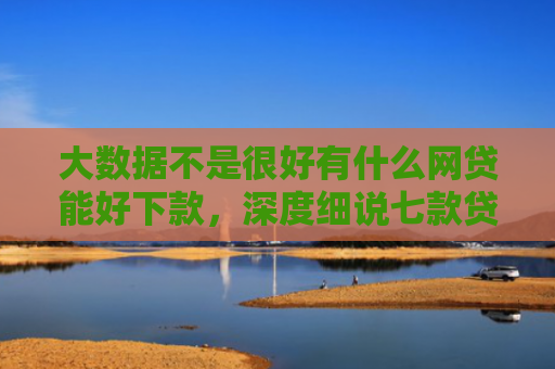 大数据不是很好有什么网贷能好下款，深度细说七款贷款好下款口子