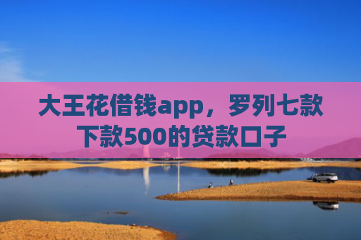 大王花借钱app，罗列七款下款500的贷款口子