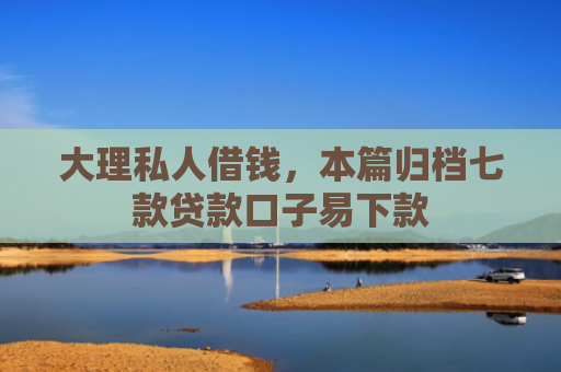 大理私人借钱，本篇归档七款贷款口子易下款