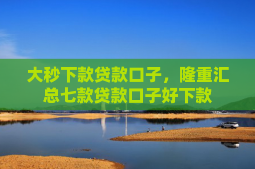 大秒下款贷款口子，隆重汇总七款贷款口子好下款