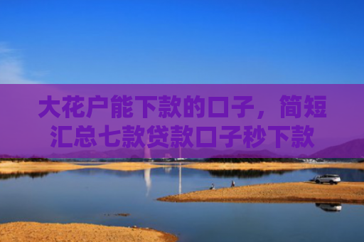 大花户能下款的口子，简短汇总七款贷款口子秒下款