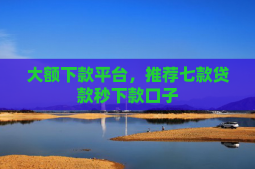 大额下款平台，推荐七款贷款秒下款口子