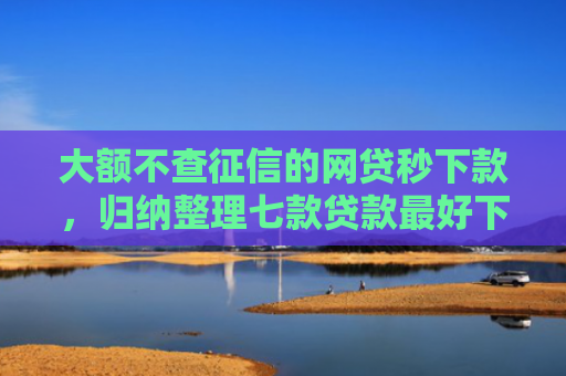 大额不查征信的网贷秒下款，归纳整理七款贷款最好下款口子